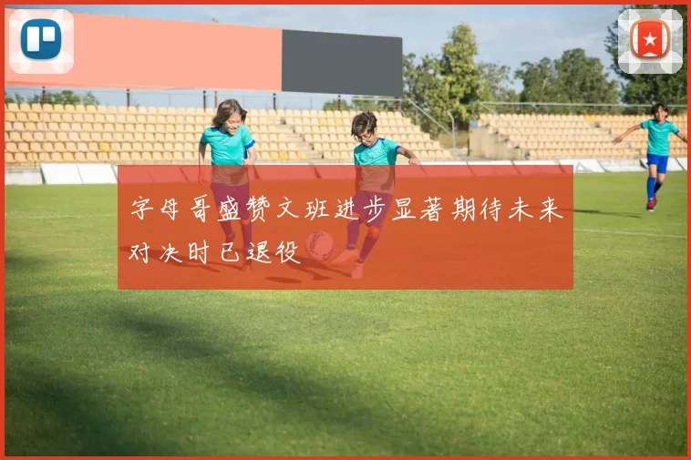 字母哥盛赞文班进步显著期待未来对决时已退役