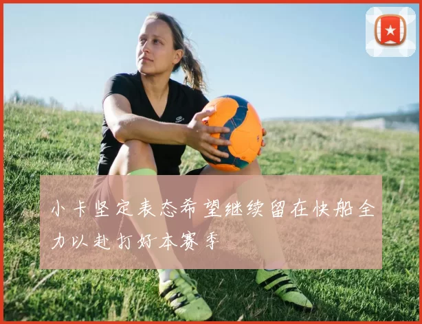 小卡坚定表态希望继续留在快船全力以赴打好本赛季