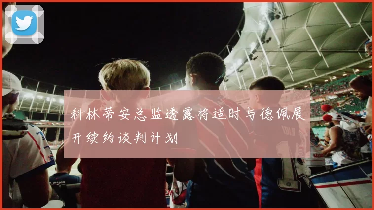 科林蒂安总监透露将适时与德佩展开续约谈判计划