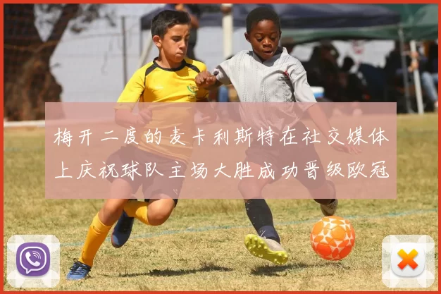 梅开二度的麦卡利斯特在社交媒体上庆祝球队主场大胜成功晋级欧冠16强