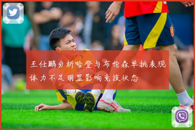 王仕鹏分析哈登与布伦森单挑表现体力不足明显影响竞技状态