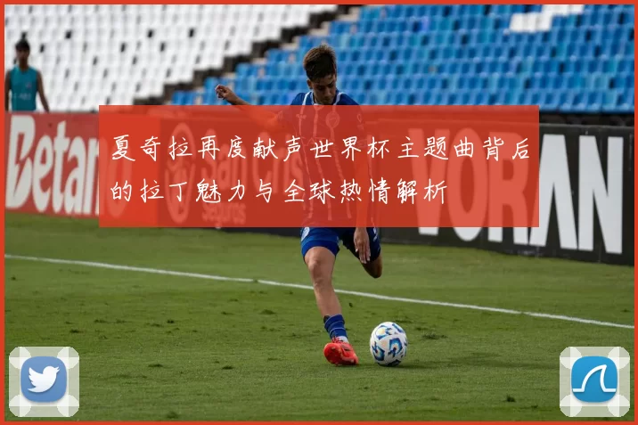 夏奇拉再度献声世界杯主题曲背后的拉丁魅力与全球热情解析