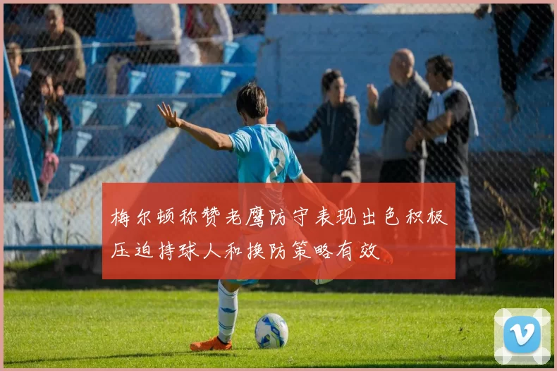 梅尔顿称赞老鹰防守表现出色积极压迫持球人和换防策略有效